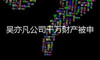 吴亦凡公司千万财产被申请保全 防止生效判决难以履行