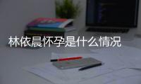 林依晨怀孕是什么情况 林依晨在社交平台官宣怀孕