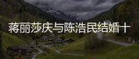 蒋丽莎庆与陈浩民结婚十周年 纪念日不忘带货捞金